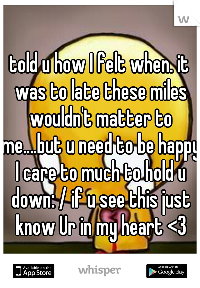 told u how I felt when. it was to late these miles wouldn't matter to me....but u need to be happy I care to much to hold u down: / if u see this just know Ur in my heart <3