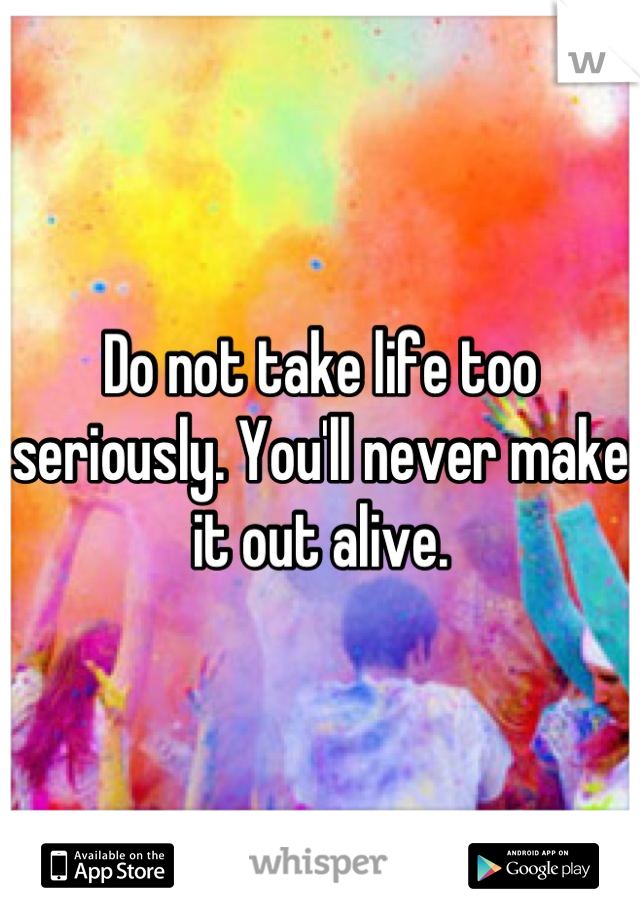 Do not take life too seriously. You'll never make it out alive.