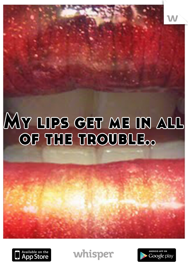 My lips get me in all of the trouble..

