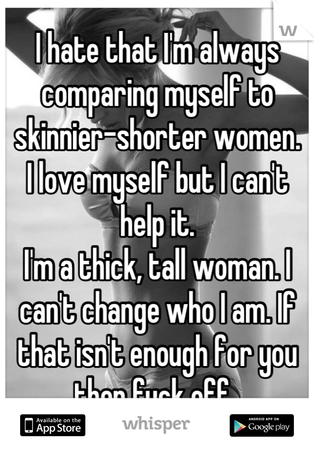 I hate that I'm always comparing myself to skinnier-shorter women. 
I love myself but I can't help it. 
I'm a thick, tall woman. I can't change who I am. If that isn't enough for you then fuck off. 
