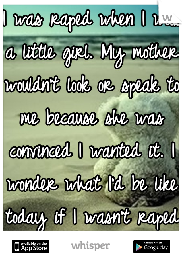 I was raped when I was a little girl. My mother wouldn't look or speak to me because she was convinced I wanted it. I wonder what I'd be like today if I wasn't raped and abused.