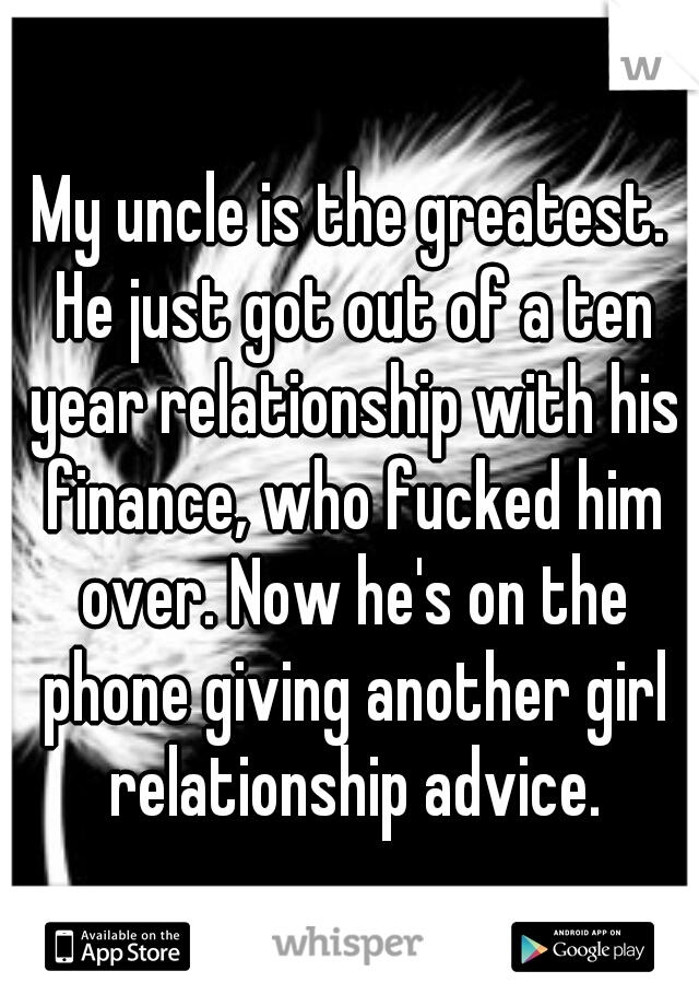 My uncle is the greatest. He just got out of a ten year relationship with his finance, who fucked him over. Now he's on the phone giving another girl relationship advice.