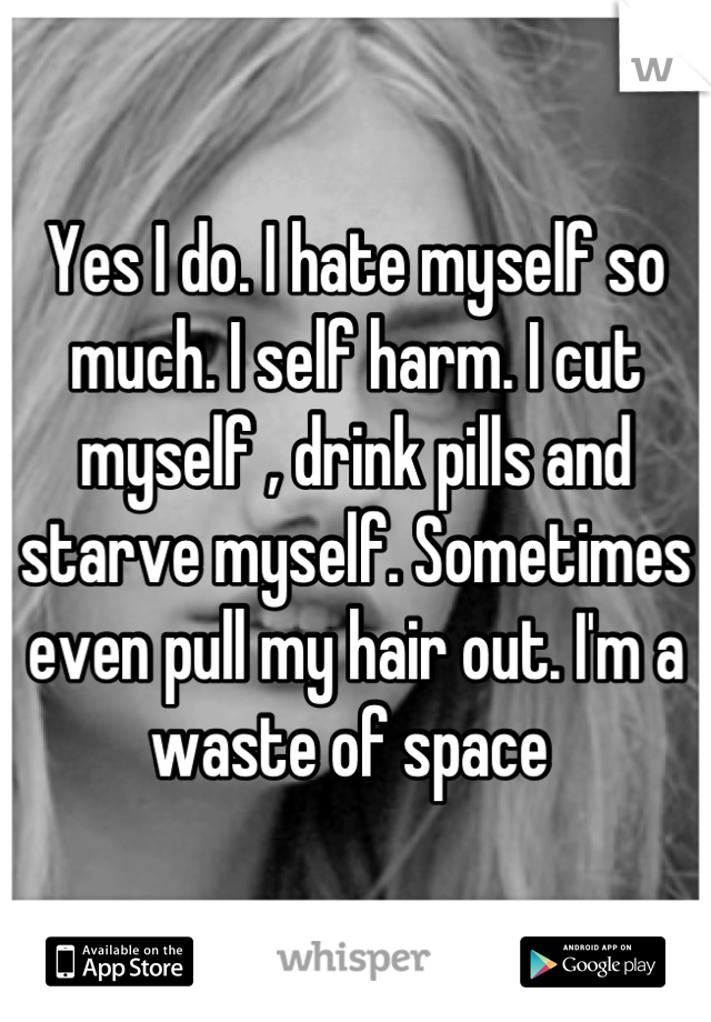 Yes I do. I hate myself so much. I self harm. I cut myself , drink pills and starve myself. Sometimes even pull my hair out. I'm a waste of space 