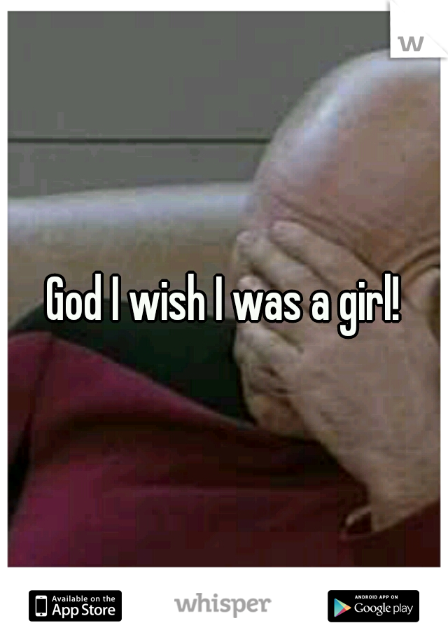 God I wish I was a girl!