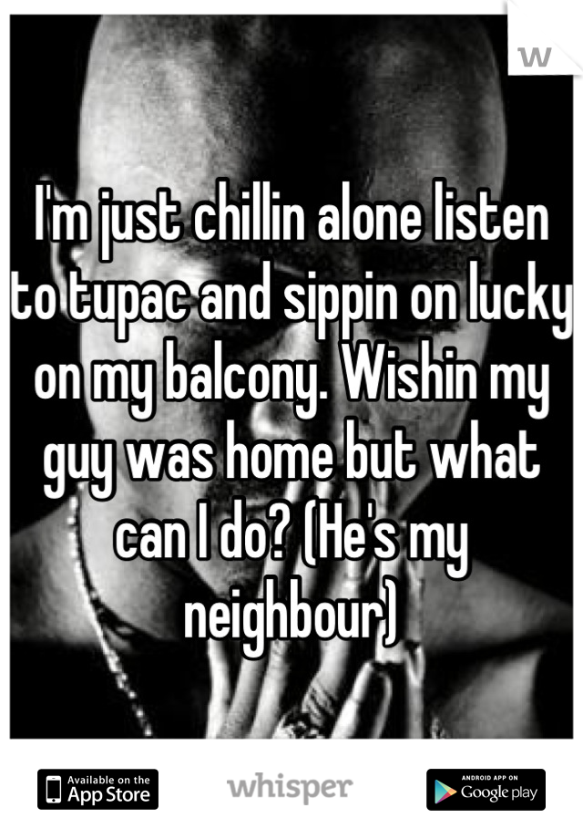 I'm just chillin alone listen to tupac and sippin on lucky on my balcony. Wishin my guy was home but what can I do? (He's my neighbour)