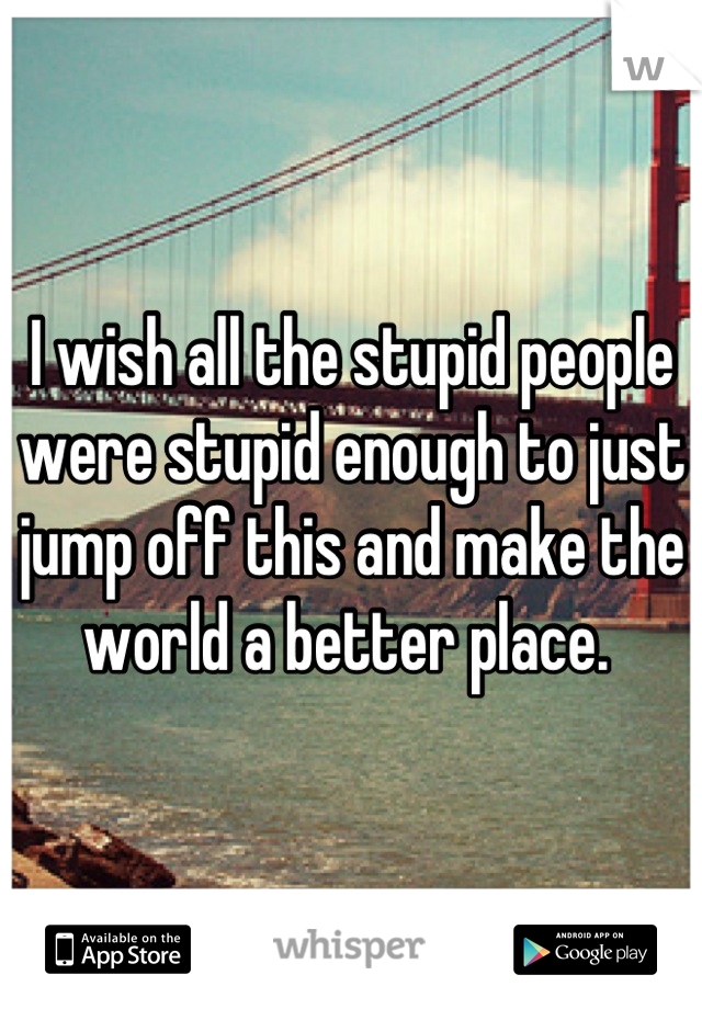 I wish all the stupid people were stupid enough to just jump off this and make the world a better place. 