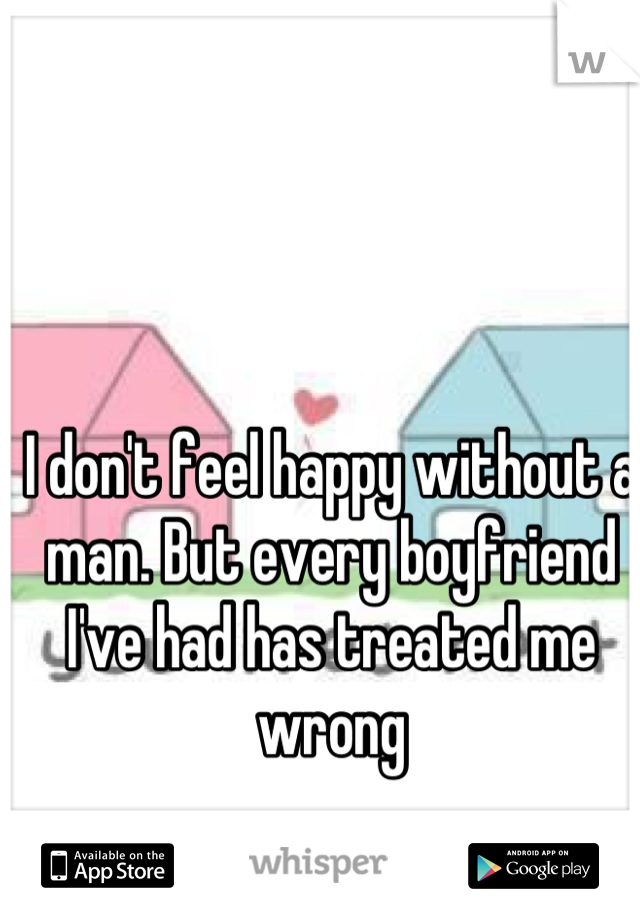 I don't feel happy without a man. But every boyfriend I've had has treated me wrong