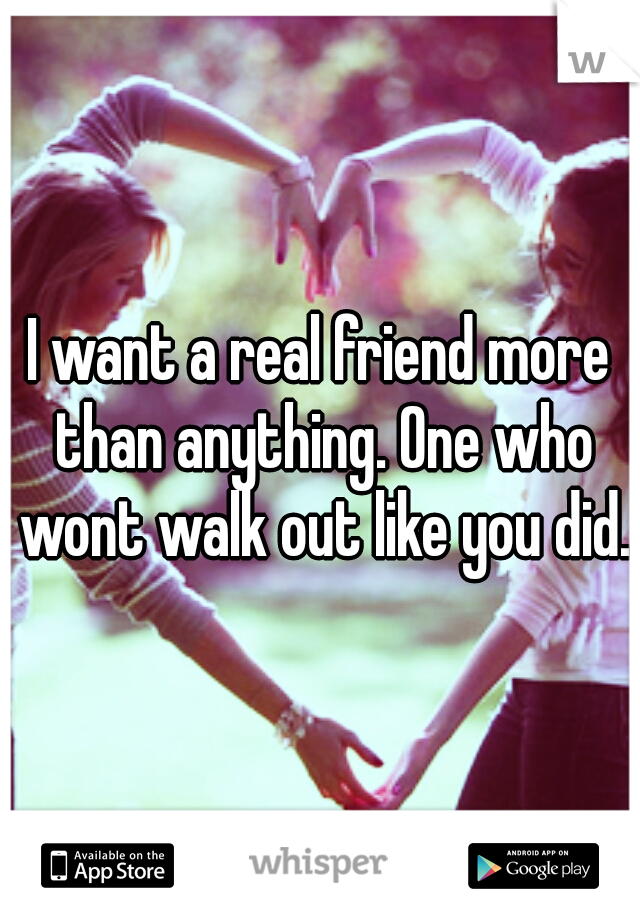 I want a real friend more than anything. One who wont walk out like you did.