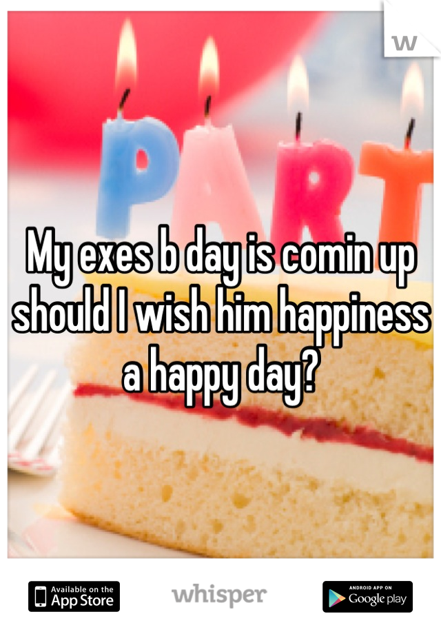 My exes b day is comin up should I wish him happiness a happy day?