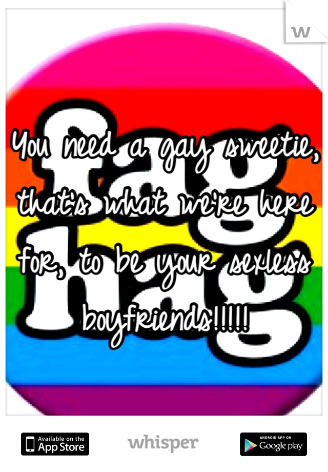 You need a gay sweetie, that's what we're here for, to be your sexless boyfriends!!!!!