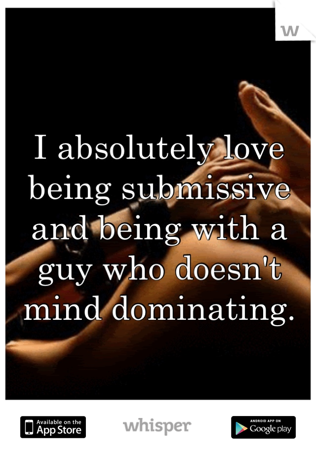 I absolutely love being submissive and being with a guy who doesn't mind dominating.