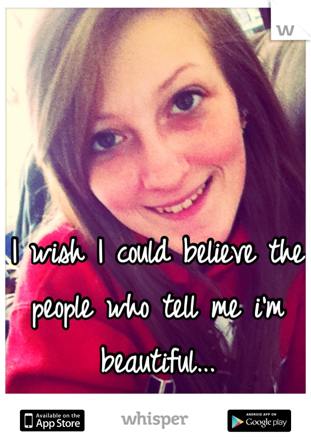 I wish I could believe the people who tell me i'm beautiful...