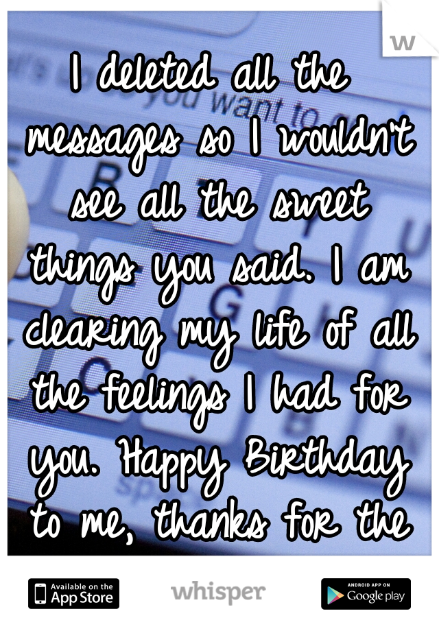 I deleted all the messages so I wouldn't see all the sweet things you said. I am clearing my life of all the feelings I had for you. Happy Birthday to me, thanks for the broken heart </3