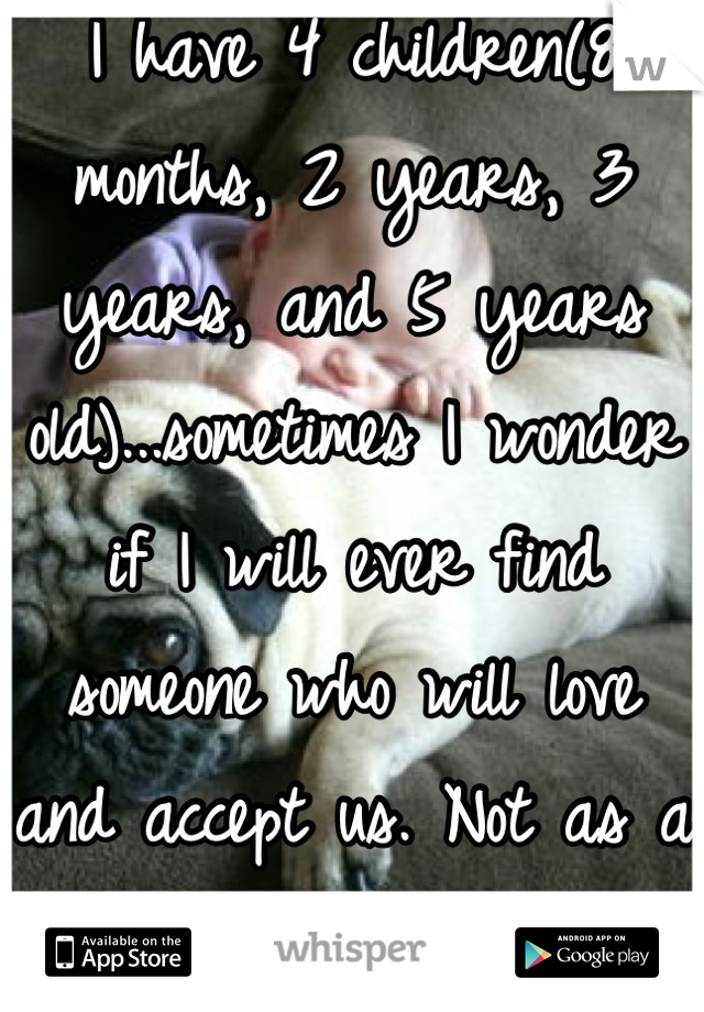 I have 4 children(8 months, 2 years, 3 years, and 5 years old)...sometimes I wonder if I will ever find someone who will love and accept us. Not as a father because my babies love theirs!