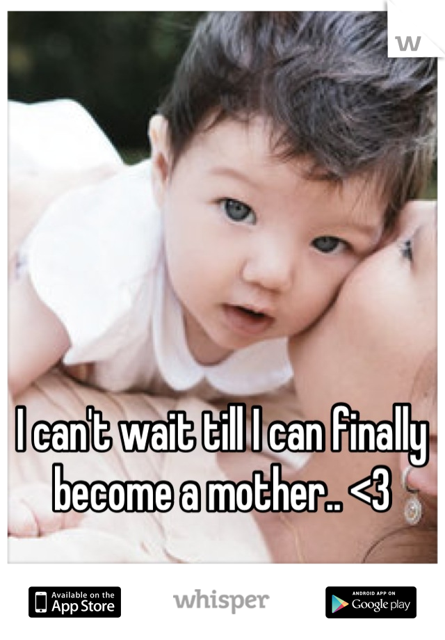 I can't wait till I can finally become a mother.. <3