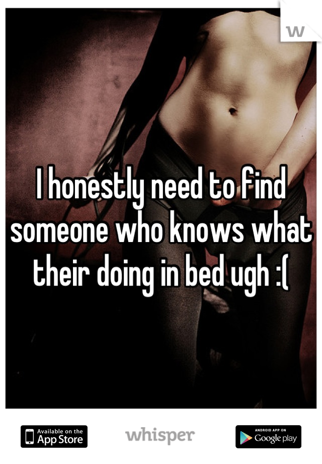 I honestly need to find someone who knows what their doing in bed ugh :(