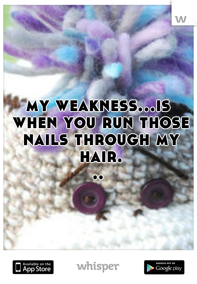 my weakness...is when you run those nails through my hair...