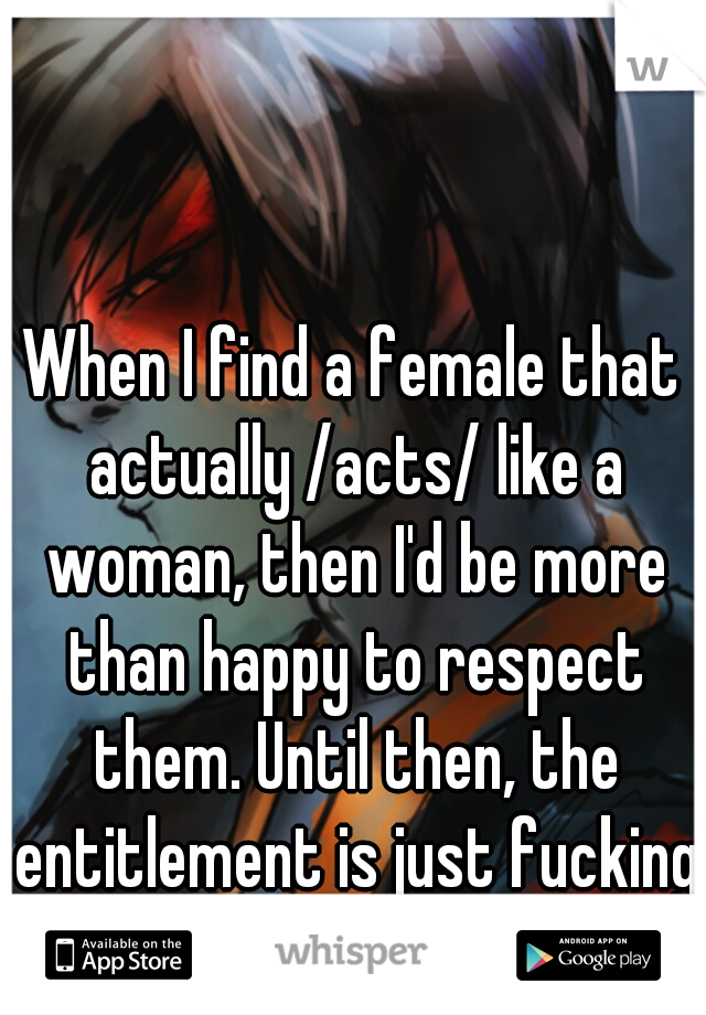 When I find a female that actually /acts/ like a woman, then I'd be more than happy to respect them. Until then, the entitlement is just fucking annoying.