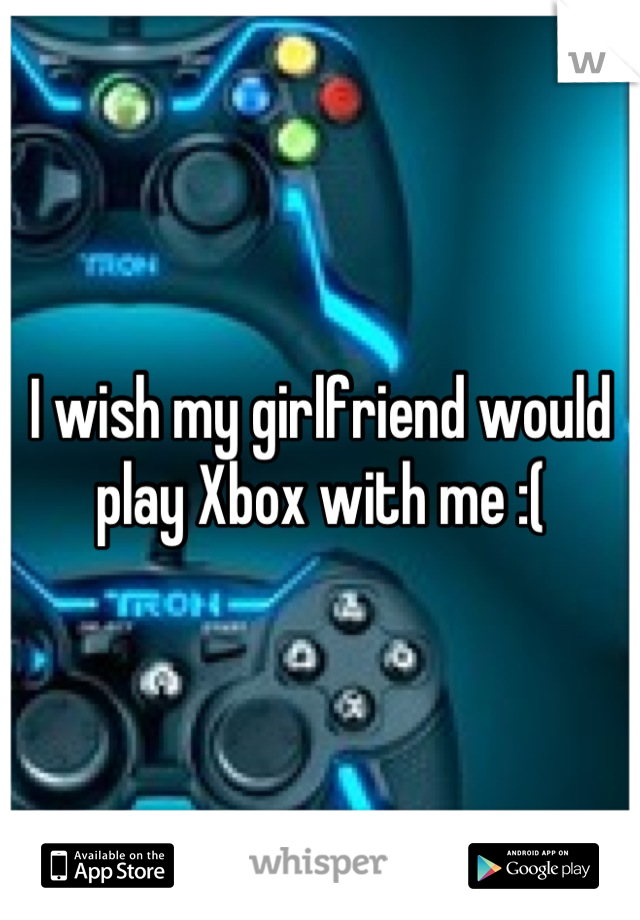 I wish my girlfriend would play Xbox with me :(