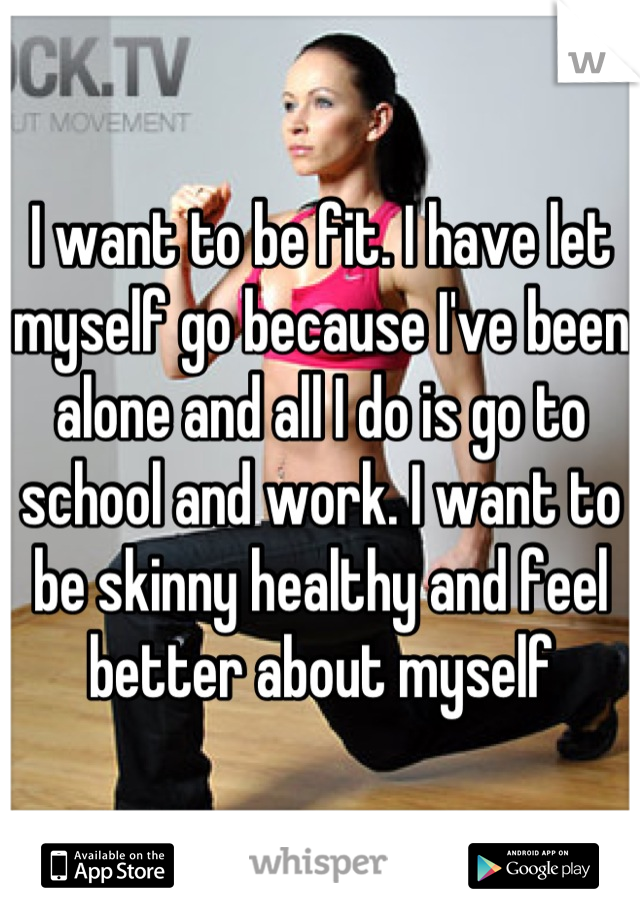 I want to be fit. I have let myself go because I've been alone and all I do is go to school and work. I want to be skinny healthy and feel better about myself