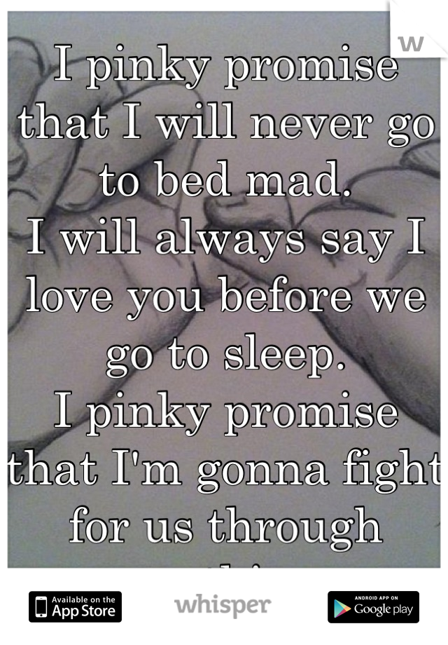 I pinky promise that I will never go to bed mad.
I will always say I love you before we go to sleep.
I pinky promise that I'm gonna fight for us through anything.