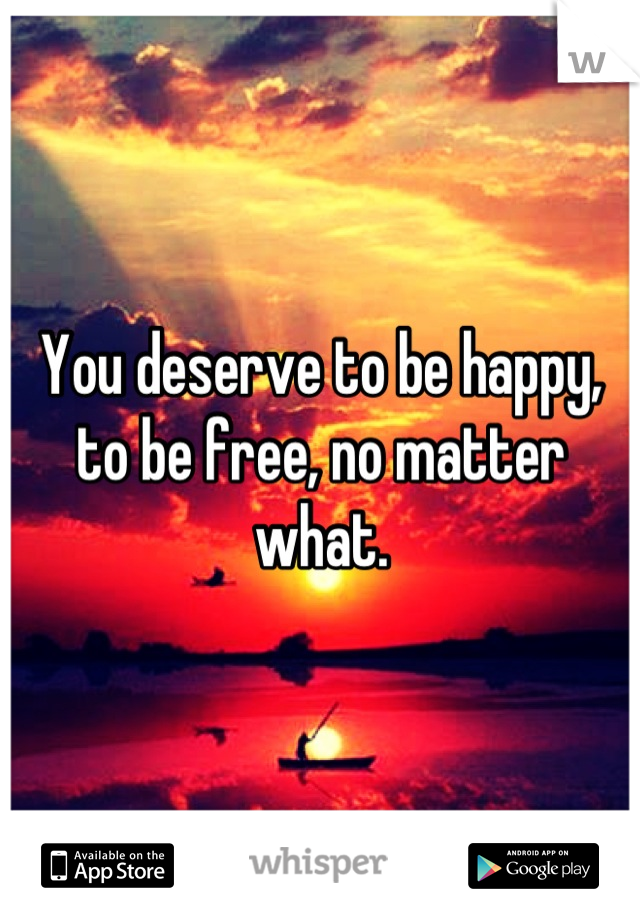 You deserve to be happy, to be free, no matter what.