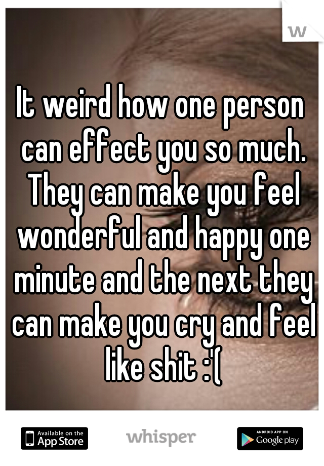 It weird how one person can effect you so much. They can make you feel wonderful and happy one minute and the next they can make you cry and feel like shit :'(