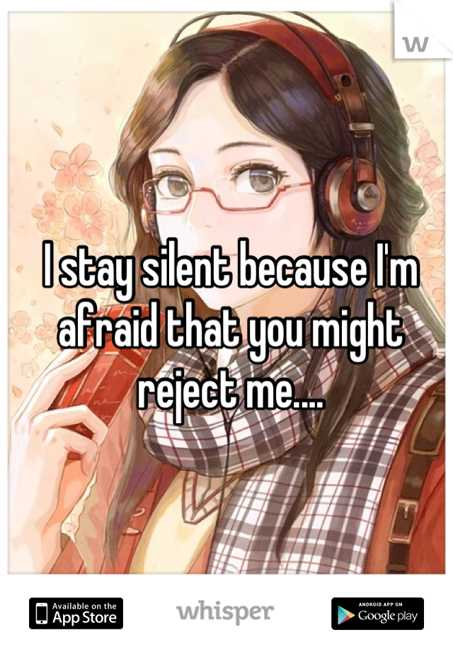 I stay silent because I'm afraid that you might reject me....