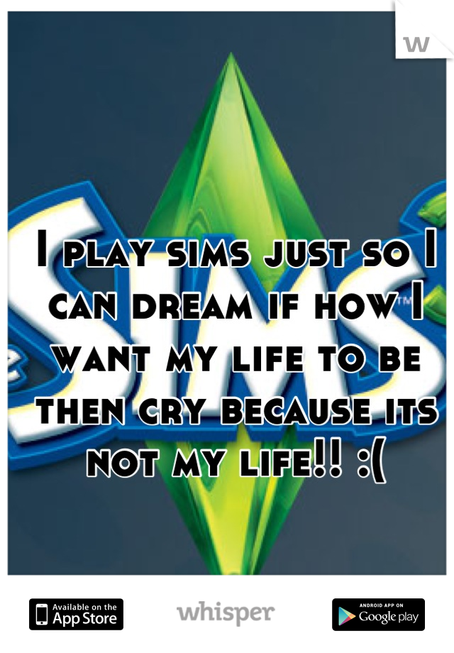 I play sims just so I can dream if how I want my life to be then cry because its not my life!! :(