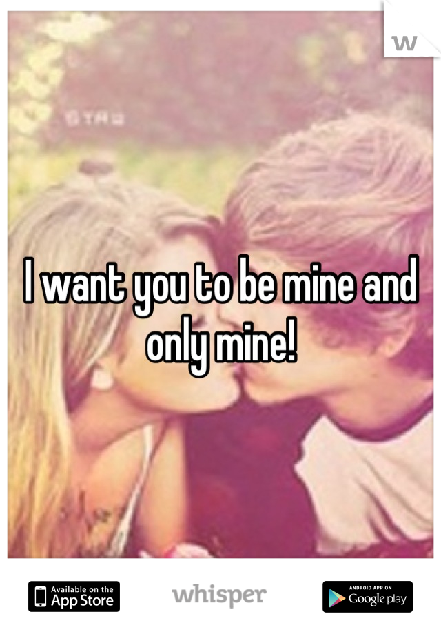 I want you to be mine and only mine!