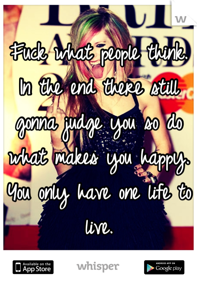 Fuck what people think. In the end there still gonna judge you so do what makes you happy. You only have one life to live.