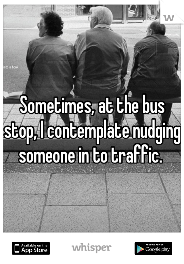 Sometimes, at the bus stop, I contemplate nudging someone in to traffic. 