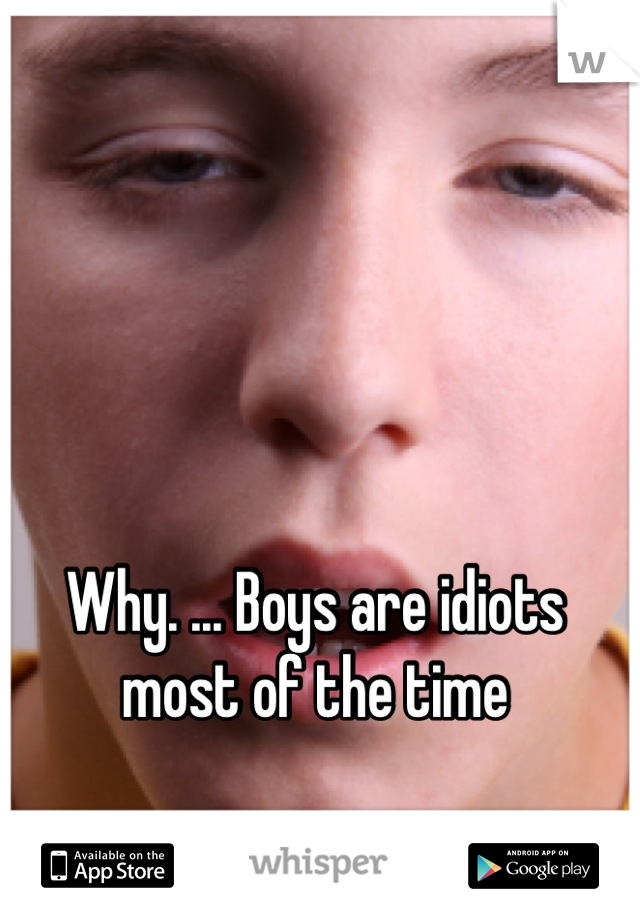 Why. ... Boys are idiots most of the time