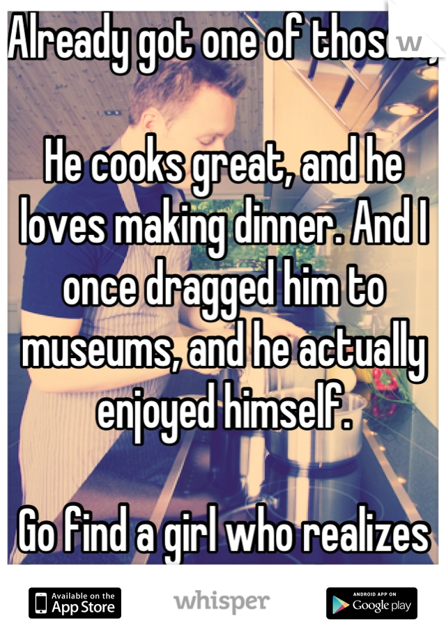 Already got one of those. :)

He cooks great, and he loves making dinner. And I once dragged him to museums, and he actually enjoyed himself.

Go find a girl who realizes that your type are keepers!