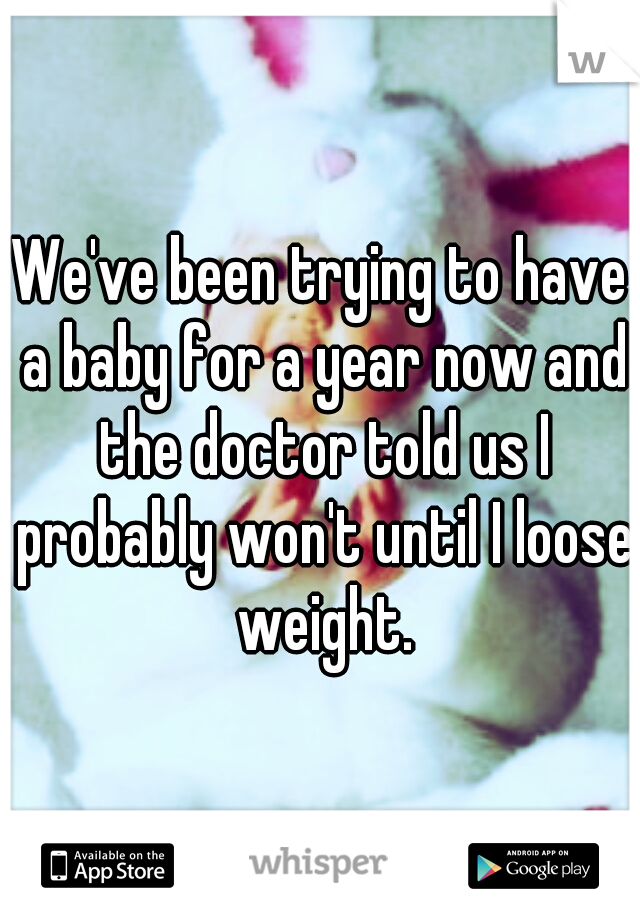 We've been trying to have a baby for a year now and the doctor told us I probably won't until I loose weight.