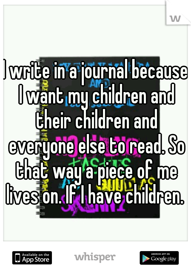 I write in a journal because I want my children and their children and everyone else to read. So that way a piece of me lives on. If I have children. 