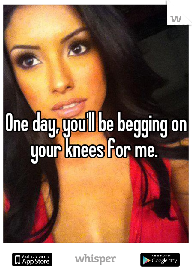 One day, you'll be begging on your knees for me. 