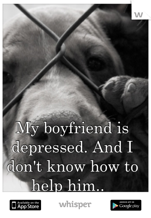 My boyfriend is depressed. And I don't know how to help him..  