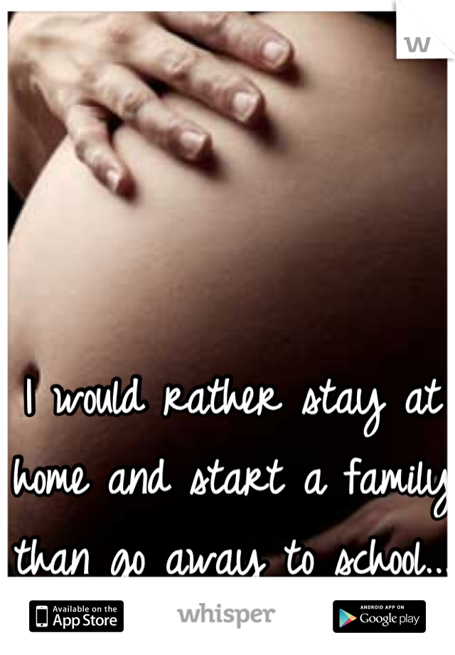 I would rather stay at home and start a family than go away to school... 