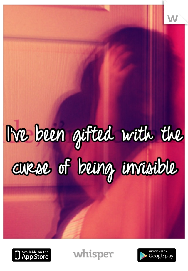 I've been gifted with the curse of being invisible