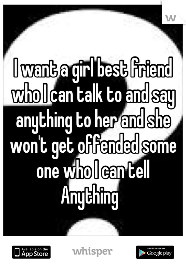 I want a girl best friend who I can talk to and say anything to her and she won't get offended some one who I can tell 
Anything  