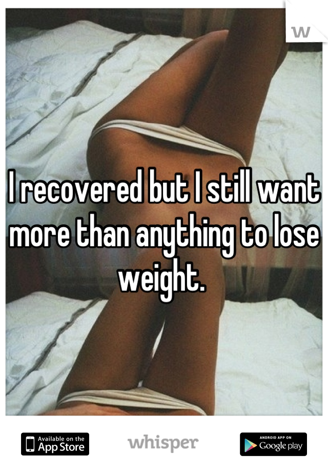 I recovered but I still want more than anything to lose weight. 