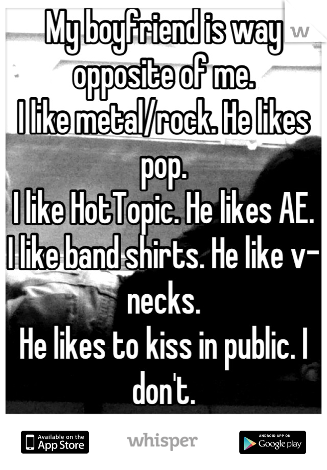 My boyfriend is way opposite of me.
I like metal/rock. He likes pop.
I like HotTopic. He likes AE.
I like band shirts. He like v-necks.
He likes to kiss in public. I don't.
Is this bad?:'/