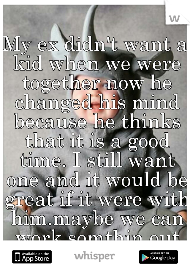 My ex didn't want a kid when we were together now he changed his mind because he thinks that it is a good time. I still want one and it would be great if it were with him.maybe we can work somthin out