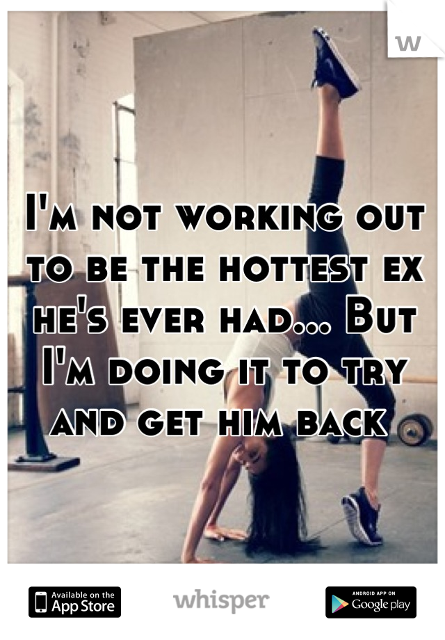 I'm not working out to be the hottest ex he's ever had... But I'm doing it to try and get him back 