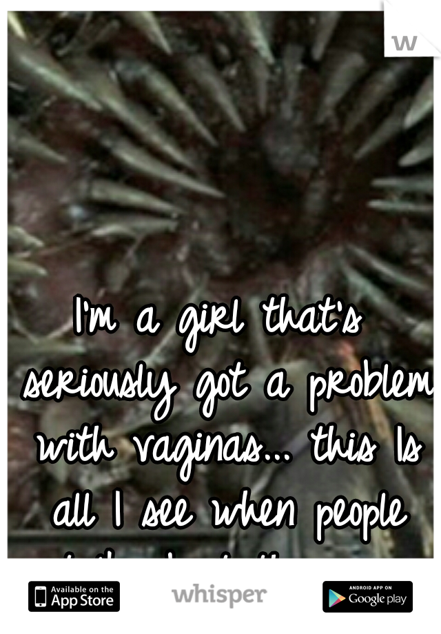 I'm a girl that's seriously got a problem with vaginas... this Is all I see when people talk about them. o.o