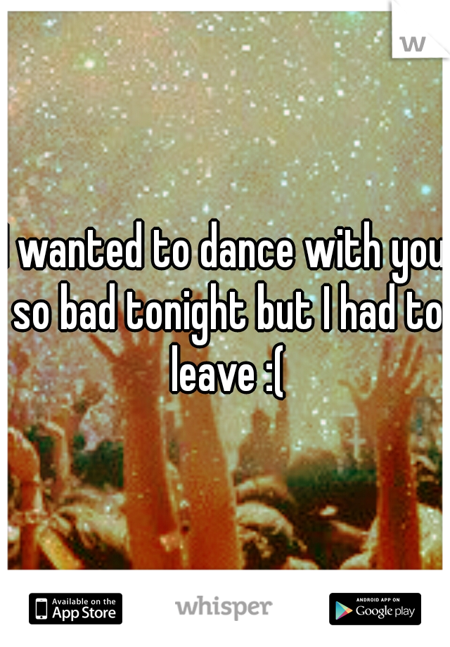 I wanted to dance with you so bad tonight but I had to leave :(