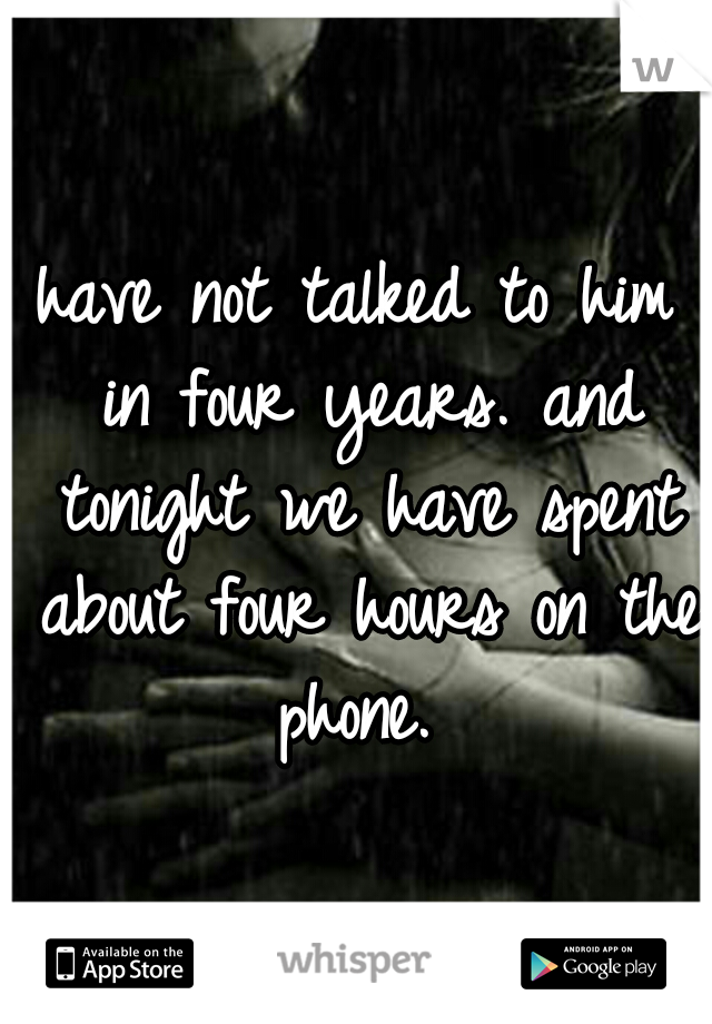 have not talked to him in four years. and tonight we have spent about four hours on the phone. 