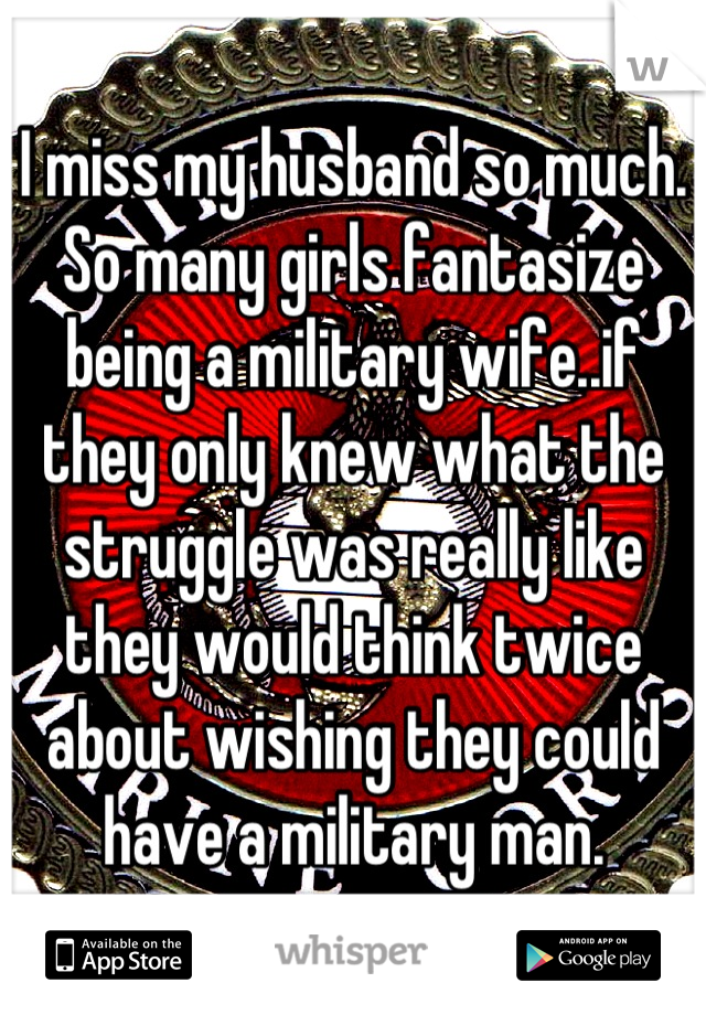 I miss my husband so much. So many girls fantasize being a military wife..if they only knew what the struggle was really like they would think twice about wishing they could have a military man.