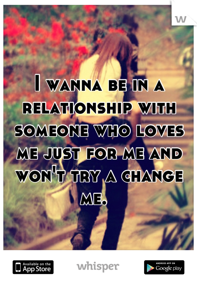 I wanna be in a relationship with someone who loves me just for me and won't try a change me.  